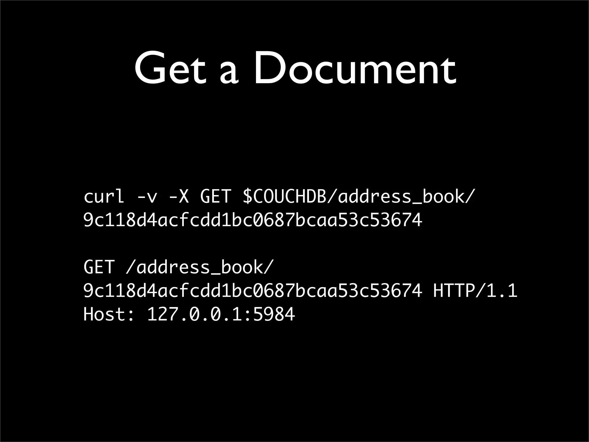 Get a Document

curl -v -X GET $COUCHDB/address_book/
9c118d4acfcdd1bc0687bcaa53c53674

GET /address_book/
9c118d4acfcdd1bc0687bcaa53c53674 HTTP/1.1
Host: 127.0.0.1:5984
 
