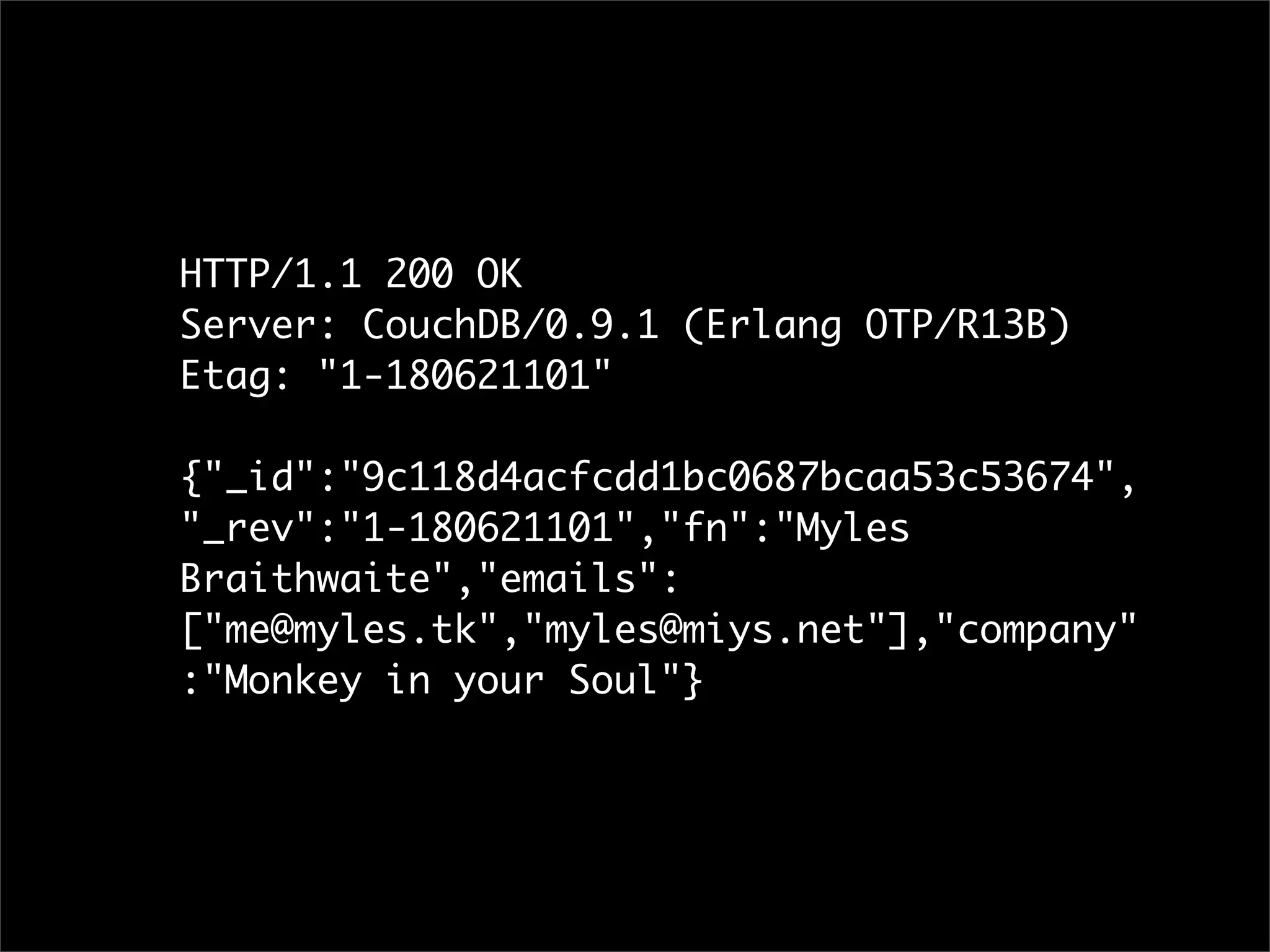 HTTP/1.1 200 OK
Server: CouchDB/0.9.1 (Erlang OTP/R13B)
Etag: "1-180621101"

{"_id":"9c118d4acfcdd1bc0687bcaa53c53674",
"_rev":"1-180621101","fn":"Myles
Braithwaite","emails":
["me@myles.tk","myles@miys.net"],"company"
:"Monkey in your Soul"}
 