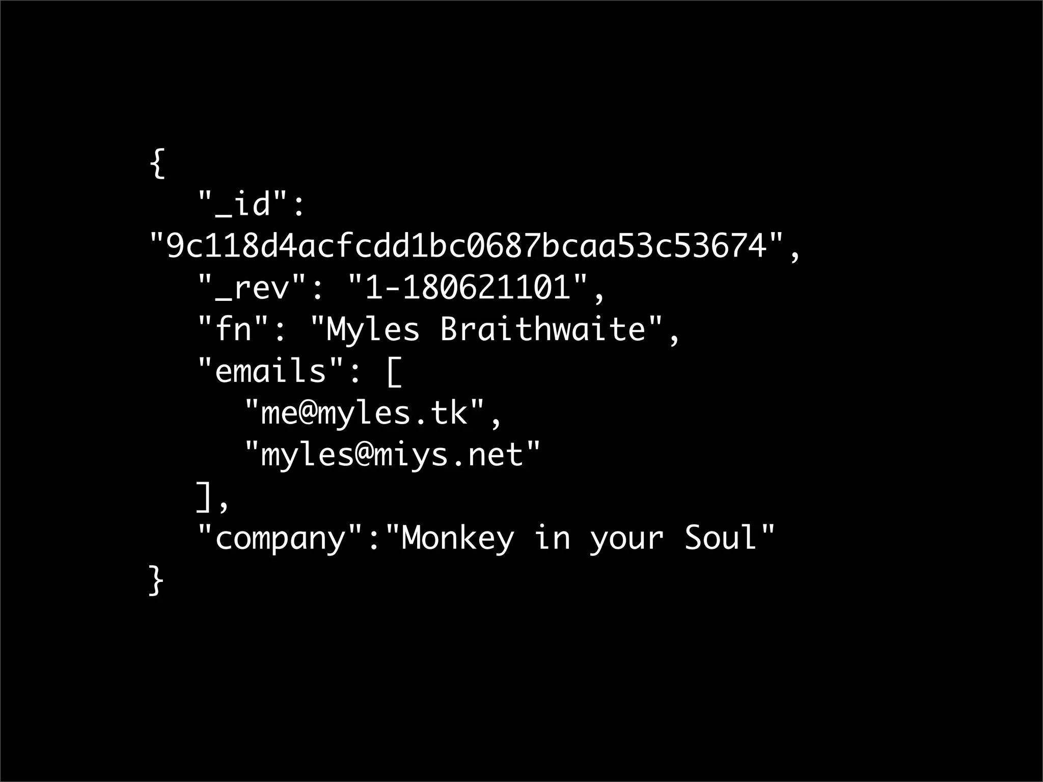 {
	 "_id":
"9c118d4acfcdd1bc0687bcaa53c53674",
	 "_rev": "1-180621101",
	 "fn": "Myles Braithwaite",
	 "emails": [
	 	 "me@myles.tk",
	 	 "myles@miys.net"
	 ],
	 "company":"Monkey in your Soul"
}
 