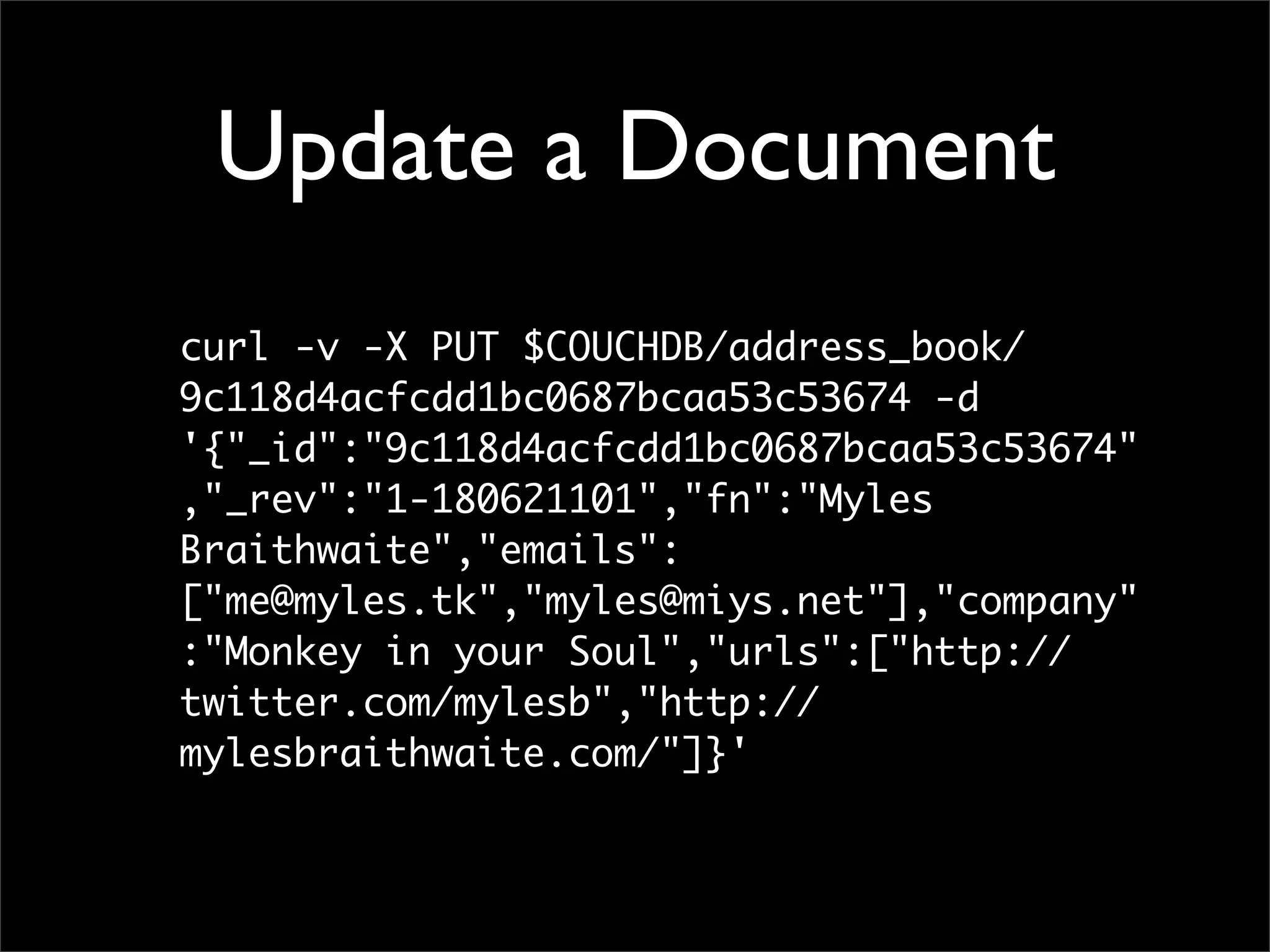 Update a Document
curl -v -X PUT $COUCHDB/address_book/
9c118d4acfcdd1bc0687bcaa53c53674 -d
'{"_id":"9c118d4acfcdd1bc0687bcaa53c53674"
,"_rev":"1-180621101","fn":"Myles
Braithwaite","emails":
["me@myles.tk","myles@miys.net"],"company"
:"Monkey in your Soul","urls":["http://
twitter.com/mylesb","http://
mylesbraithwaite.com/"]}'
 