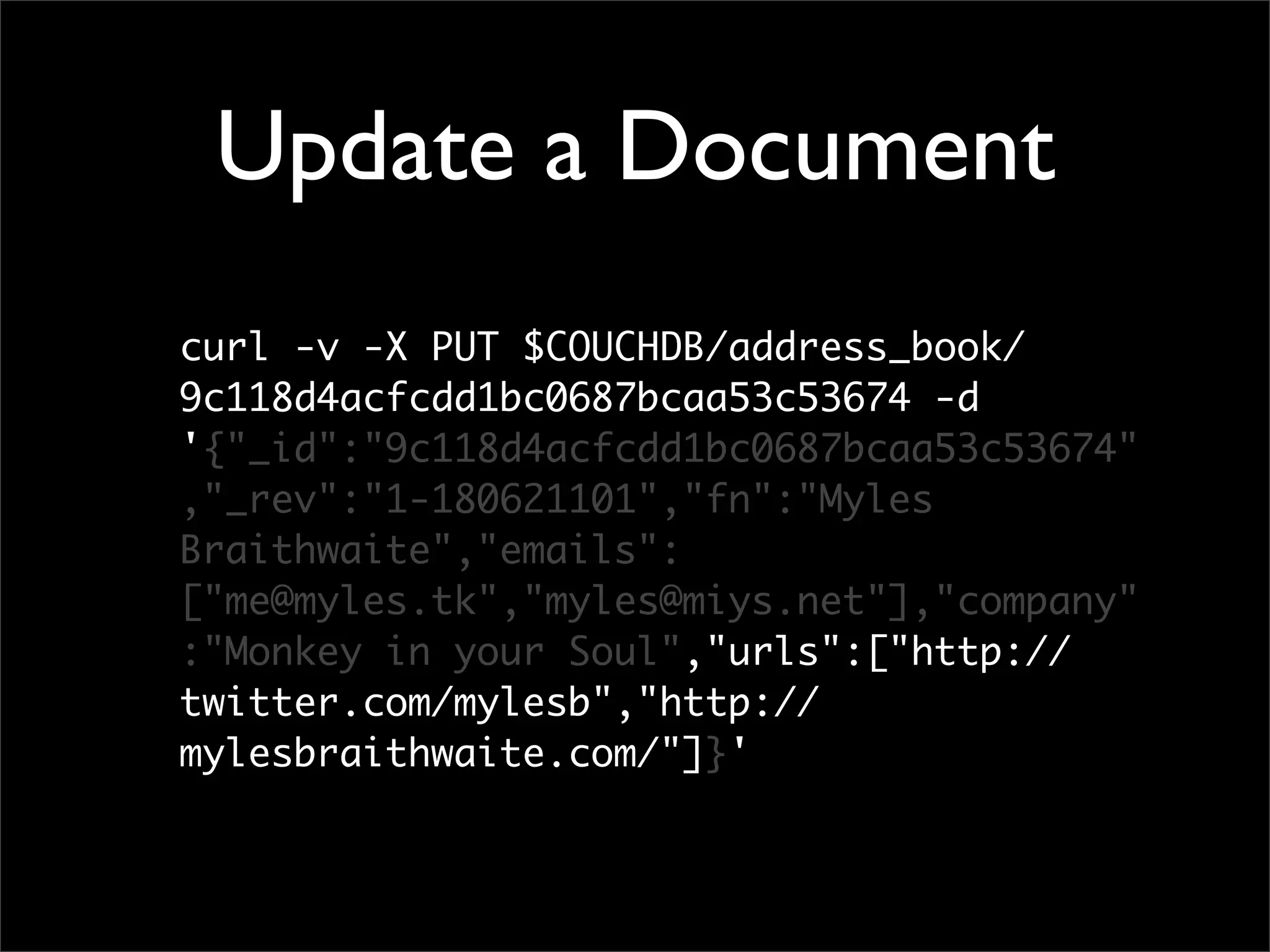 Update a Document
curl -v -X PUT $COUCHDB/address_book/
9c118d4acfcdd1bc0687bcaa53c53674 -d
'{"_id":"9c118d4acfcdd1bc0687bcaa53c53674"
,"_rev":"1-180621101","fn":"Myles
Braithwaite","emails":
["me@myles.tk","myles@miys.net"],"company"
:"Monkey in your Soul","urls":["http://
twitter.com/mylesb","http://
mylesbraithwaite.com/"]}'
 