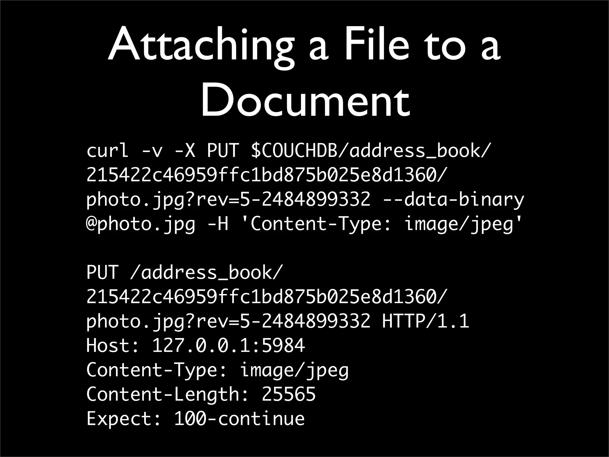 Attaching a File to a
     Document
curl -v -X PUT $COUCHDB/address_book/
215422c46959ffc1bd875b025e8d1360/
photo.jpg?rev=5-2484899332 --data-binary
@photo.jpg -H 'Content-Type: image/jpeg'

PUT /address_book/
215422c46959ffc1bd875b025e8d1360/
photo.jpg?rev=5-2484899332 HTTP/1.1
Host: 127.0.0.1:5984
Content-Type: image/jpeg
Content-Length: 25565
Expect: 100-continue
 