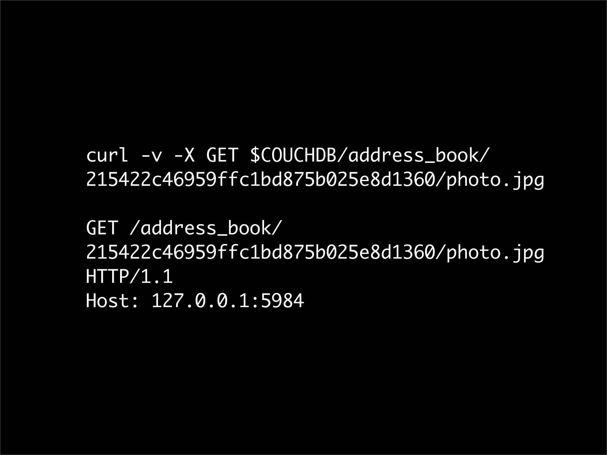 curl -v -X GET $COUCHDB/address_book/
215422c46959ffc1bd875b025e8d1360/photo.jpg

GET /address_book/
215422c46959ffc1bd875b025e8d1360/photo.jpg
HTTP/1.1
Host: 127.0.0.1:5984
 