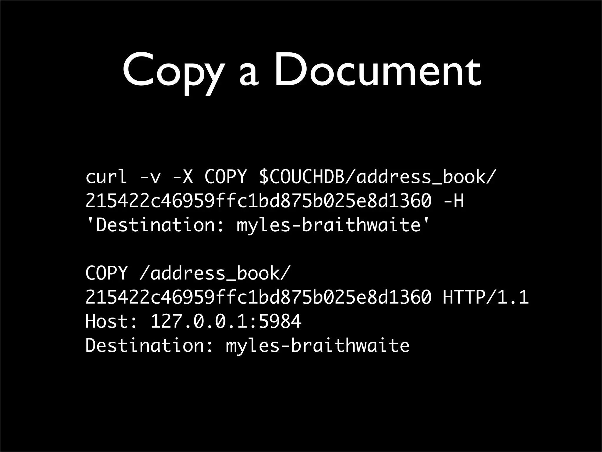Copy a Document

curl -v -X COPY $COUCHDB/address_book/
215422c46959ffc1bd875b025e8d1360 -H
'Destination: myles-braithwaite'

COPY /address_book/
215422c46959ffc1bd875b025e8d1360 HTTP/1.1
Host: 127.0.0.1:5984
Destination: myles-braithwaite
 