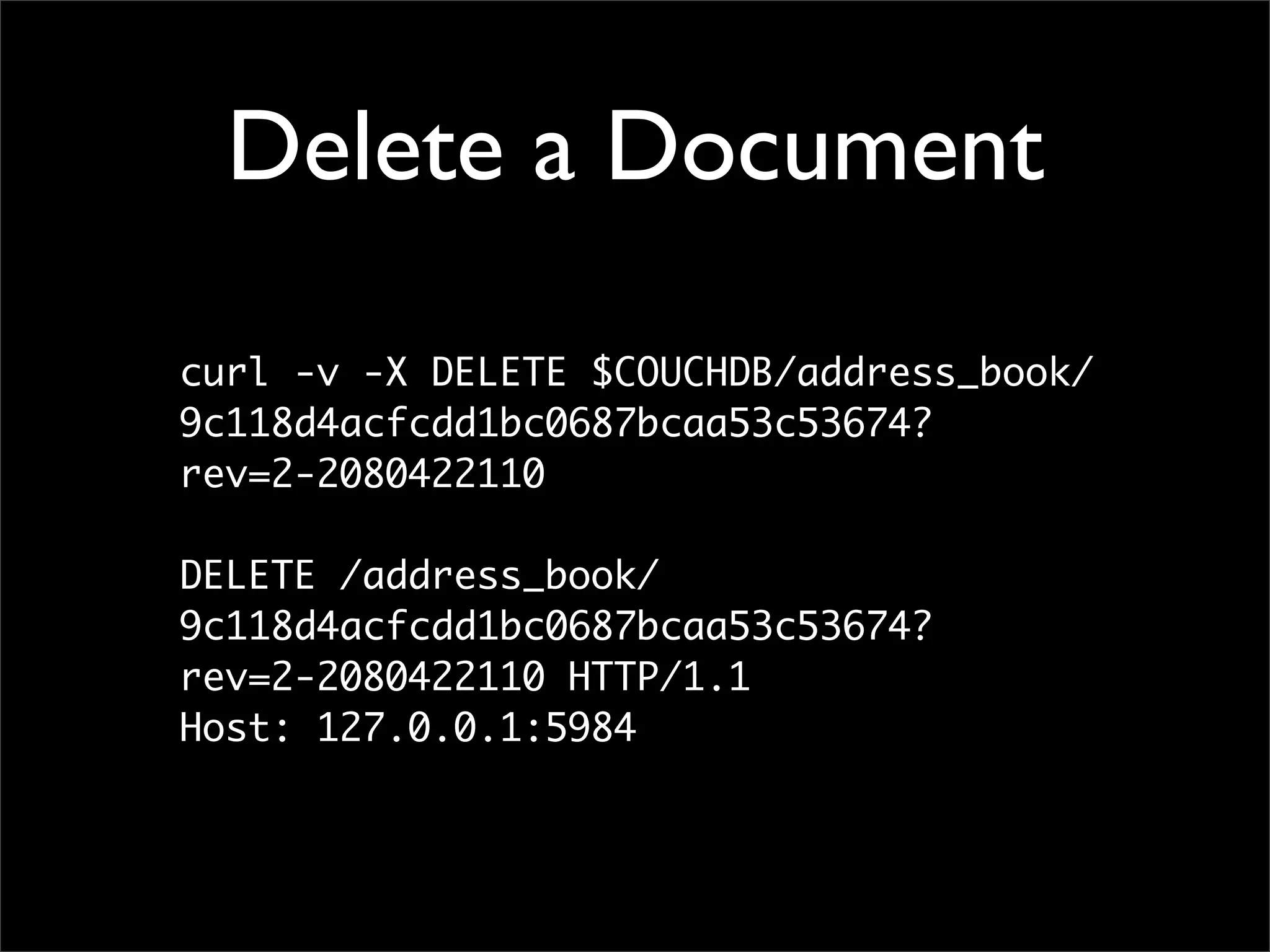 Delete a Document

curl -v -X DELETE $COUCHDB/address_book/
9c118d4acfcdd1bc0687bcaa53c53674?
rev=2-2080422110

DELETE /address_book/
9c118d4acfcdd1bc0687bcaa53c53674?
rev=2-2080422110 HTTP/1.1
Host: 127.0.0.1:5984
 