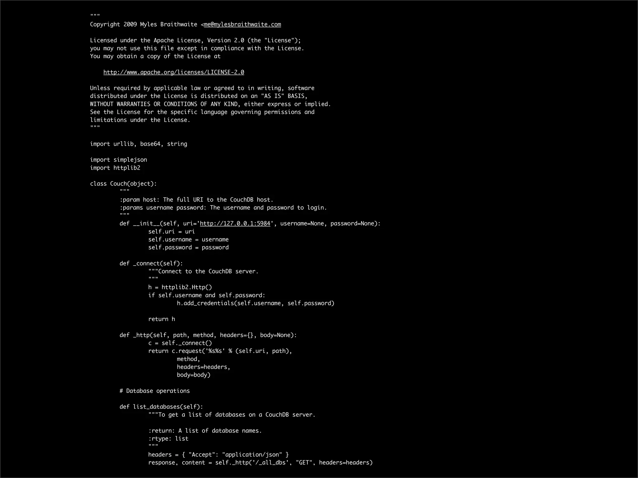 """
Copyright 2009 Myles Braithwaite <me@mylesbraithwaite.com

Licensed under the Apache License, Version 2.0 (the "License");
you may not use this file except in compliance with the License.
You may obtain a copy of the License at

    http://www.apache.org/licenses/LICENSE-2.0

Unless required by applicable law or agreed to in writing, software
distributed under the License is distributed on an "AS IS" BASIS,
WITHOUT WARRANTIES OR CONDITIONS OF ANY KIND, either express or implied.
See the License for the specific language governing permissions and
limitations under the License.
"""

import urllib, base64, string

import simplejson
import httplib2

class Couch(object):
	        """
	        :param host: The full URI to the CouchDB host.
	        :params username password: The username and password to login.
	        """
	        def __init__(self, uri='http://127.0.0.1:5984', username=None, password=None):
	        	        self.uri = uri
	        	        self.username = username
	        	        self.password = password
	
	        def _connect(self):
	        	        """Connect to the CouchDB server.
	        	        """
	        	        h = httplib2.Http()
	        	        if self.username and self.password:
	        	        	        h.add_credentials(self.username, self.password)
	        	
	        	        return h
	
	        def _http(self, path, method, headers={}, body=None):
	        	        c = self._connect()
	        	        return c.request('%s%s' % (self.uri, path),
	        	        	        method,
	        	        	        headers=headers,
	        	        	        body=body)
	
	        # Database operations
	
	        def list_databases(self):
	        	        """To get a list of databases on a CouchDB server.
	
	        	        :return: A list of database names.
	        	        :rtype: list
	        	        """
	        	        headers = { "Accept": "application/json" }
	        	        response, content = self._http('/_all_dbs', "GET", headers=headers)
 