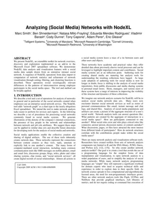 Analyzing (Social Media) Networks with NodeXL
 Marc Smith1, Ben Shneiderman2, Natasa Milic-Frayling3, Eduarda Mendes Rodrigues3, Vladimir
               Barash4, Cody Dunne2, Tony Capone5, Adam Perer2, Eric Gleave6
          1                         2                              3                                     4
              Telligent Systems, University of Maryland, Microsoft Research-Cambridge, Cornell University,
                                5                              6
                                  Microsoft Research-Redmond, University of Washington




ABSTRACT                                                                a social media system leave a trace of a tie between users and
We present NodeXL, an extendible toolkit for network overview,          other users and objects.
discovery and exploration implemented as an add-in to the               These networks have academic and practical value: they offer
Microsoft Excel 2007 spreadsheet software. We demonstrate               detailed data about previously elusive social processes and can be
NodeXL data analysis and visualization features with a social           leveraged to highlight important content and contributors. Social
media data sample drawn from an enterprise intranet social              media systems are at an inflection point. Authoring tools for
network. A sequence of NodeXL operations from data import to            creating shared media are maturing but analysis tools for
computation of network statistics and refinement of network             understanding the resulting collections have lagged. As large
visualization through sorting, filtering, and clustering functions is   scale adoption of authoring tools for social media is now no
described. These operations reveal sociologically relevant              longer in doubt, focus is shifting to the analysis of social media
differences in the patterns of interconnection among employee           repositories, from public discussions and media sharing systems
participants in the social media space. The tool and method can         to personal email stores. Hosts, managers, and various users of
be broadly applied.                                                     these systems have a range of interests in improving the visibility
                                                                        of the structure and dynamics of these collections.
1. INTRODUCTION
We describe a tool and a set of operations for analysis of networks     We imagine one network analysis scenario for NodeXL will be to
in general and in particular of the social networks created when        analyze social media network data sets. Many users now
employees use an enterprise social network service. The NodeXL          encounter Internet social network services as well as stores of
tool adds “network graph” as a chart type to the nearly ubiquitous      personal communications like email, instant message and chat
Excel spreadsheet. We intend the tool to make network analysis          logs, and shared files. Analysis of social media populations and
tasks easier to perform for novices and experts. In the following       artifacts can create a picture of the aggregate structure of a user’s
we describe a set of procedures for processing social networks          social world. Network analysis tools can answer questions like:
commonly found in social media systems.               We generate       What patterns are created by the aggregate of interactions in a
illustrations of the density of the company’s internal connections,     social media space? How are participants connected to one
the presence of key people in the network and relationships             another? What social roles exist and who plays critical roles like
between network and job role attributes. We suggest these steps         connector, answer person, discussion starter, or content caretaker?
can be applied to similar data sets and describe future directions      What discussions, pages, or files have attracted the most interest
for developing tools for the analysis of social media and networks.     from different kinds of participants? How do network structures
                                                                        correlate with the contributions people make within the social
Social media applications enable the collective creation and            media space?
sharing of digital artifacts. The use of these tools inherently
creates network data. These networks represent the connections          There are many network analysis and visualization software tools.
between content creators as they view, reply, annotate or               Researchers have created toolkits from sets of network analysis
explicitly link to one another’s content. The many forms of             components not limited to R and the SNA library, JUNG, Guess,
computer-mediated social interaction, including many common             and Prefuse [[2], [12], [15]]. So why create another network
communication tools like SMS messages on mobile phones, email           analysis toolkit? Our goal is to create a tool that avoids the use of
and email lists, discussion groups, blogs, wikis, photo and video       a programming language for the simplest forms of data
sharing systems, chat rooms, and “social network services”, all         manipulation and visualization, to open network analysis to a
create digital records of social relationships. Almost all actions in   wider population of users, and to simplify the analysis of social
                                                                        media networks. While many network analysis programming
   C&T 2009.                                                            languages are “simple” they still represent a significant overhead
   Copyright 2009 ACM 1-58113-000-0/00/0009.                            for domain experts who need to acquire technical skills and
                                                                        experience in order to explore data in their specific field. As
                                                                        network science spreads to less computational and algorithmically
                                                                        focused areas, the need for non-programmatic interfaces grows.
                                                                        There are other network analysis tools like Pajek, UCINet, and
                                                                        NetDraw that provide graphical interfaces, rich libraries of
                                                                        metrics, and do not require coding or command line execution of
 