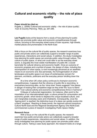 Cultural and economic vitality – the role of place
                   quality

Paper should be cited as:
Pugalis, L. (2009) 'Cultural and economic vitality – the role of place quality',
Town & Country Planning, 78(6), pp. 281-286.



Lee Pugalis looks at the lessons from a study of how planning for public
space can promote public value and economic competitiveness through
culture, focusing on the everyday street scene of town squares, high streets,
market places and promenades in the North East


With a focus on the cultural life of public spaces, the research examines how
public and private actors can collectively support a broader range of public
experiences, interactions and social values. In addition, the study investigates
how planning for public space can promote public value through culture. The
culture of public space, or what one could refer to as the everyday street
scene, is arguably the most visible manifestation of public life: a social
barometer for cultural vibrancy and economic health. Once an outcome of
economic progress and a symbol of power, the design of cities, including the
recomposition of urban space, is now increasingly perceived as an aesthetic
means to an economic end. But perversely, the homogenisation of urban
landscapes and public space is an issue of contemporary concern for
planners, architects, politicians and the everyday person strolling down the
street.
        At a time when UK urban policy continues to champion economic
competitiveness, it appears that the vibrancy of public life is rescinding. Is
everywhere becoming alike, as the ‘clone town’ thesis suggests? Are places
in danger of erasing their competitive edge as they enter the ‘buzz to bland
cycle’? Can cultural activity and economic competitiveness thrive in harmony?
        Critiques of culture-led regeneration, for instance, often point to the
importation of an internationalised style: a culture primed for consumption and
economic growth, which tends to displace the unique localised culture, and
can marginalise everyday users and inhabitants. Consequently, once the
‘tipping point’ is reached, the distinctive buzz of a place can quickly evolve into
a bland ‘anyplace’. Reacting to these trends, the regional cultural consortium
Culture North East and the Regional Development Agency One North East
commissioned a piece of research investigating Public Space Vitality.1

Research focus
       With a focus on the cultural life of public spaces, the research
examines how public and private actors can collectively support a broader
range of public experiences, interactions and social values. In addition, the
study investigates how planning for public space can promote public value
through culture. Taking a case study approach, the research looks at a range


                                       -1-
 