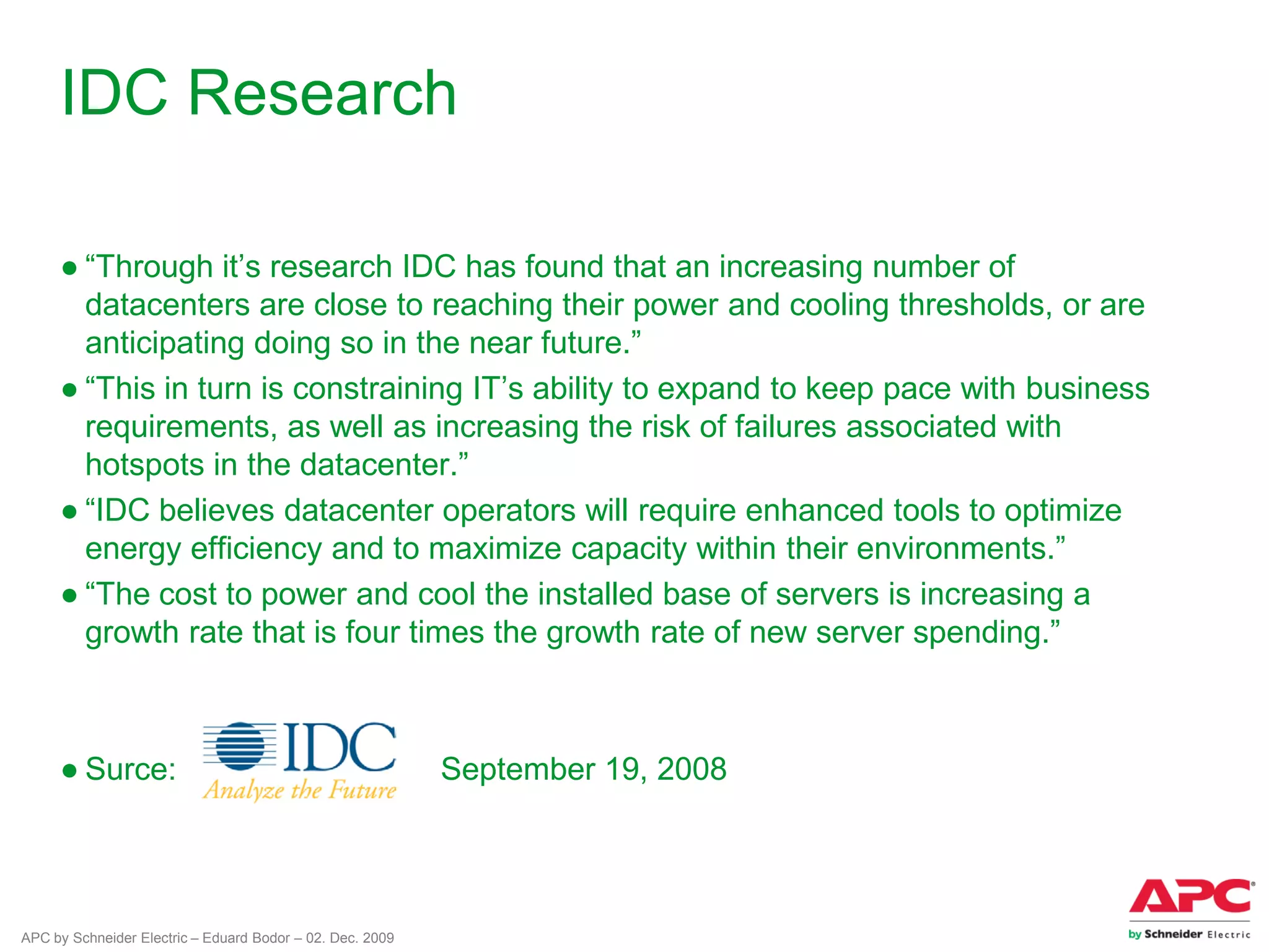 APC by Schneider Electric – Eduard Bodor – 02. Dec. 2009
IDC Research
● “Through it’s research IDC has found that an increasing number of
datacenters are close to reaching their power and cooling thresholds, or are
anticipating doing so in the near future.”
● “This in turn is constraining IT’s ability to expand to keep pace with business
requirements, as well as increasing the risk of failures associated with
hotspots in the datacenter.”
● “IDC believes datacenter operators will require enhanced tools to optimize
energy efficiency and to maximize capacity within their environments.”
● “The cost to power and cool the installed base of servers is increasing a
growth rate that is four times the growth rate of new server spending.”
● Surce: September 19, 2008
 