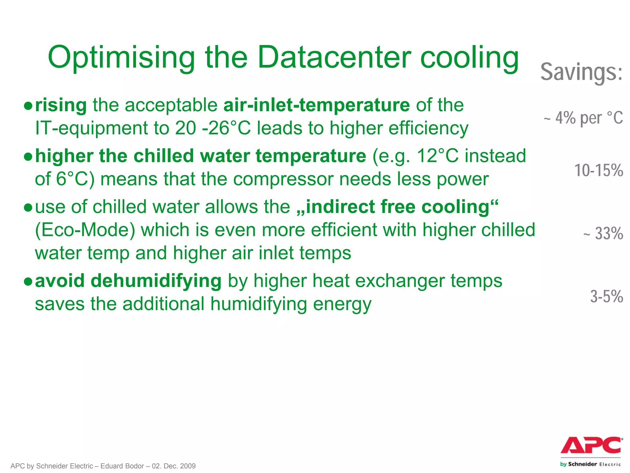 APC by Schneider Electric – Eduard Bodor – 02. Dec. 2009
Optimising the Datacenter cooling
●rising the acceptable air-inlet-temperature of the
IT-equipment to 20 -26°C leads to higher efficiency
●higher the chilled water temperature (e.g. 12°C instead
of 6°C) means that the compressor needs less power
●use of chilled water allows the „indirect free cooling“
(Eco-Mode) which is even more efficient with higher chilled
water temp and higher air inlet temps
●avoid dehumidifying by higher heat exchanger temps
saves the additional humidifying energy
Savings:
~ 4% per °C
10-15%
~ 33%
3-5%
 