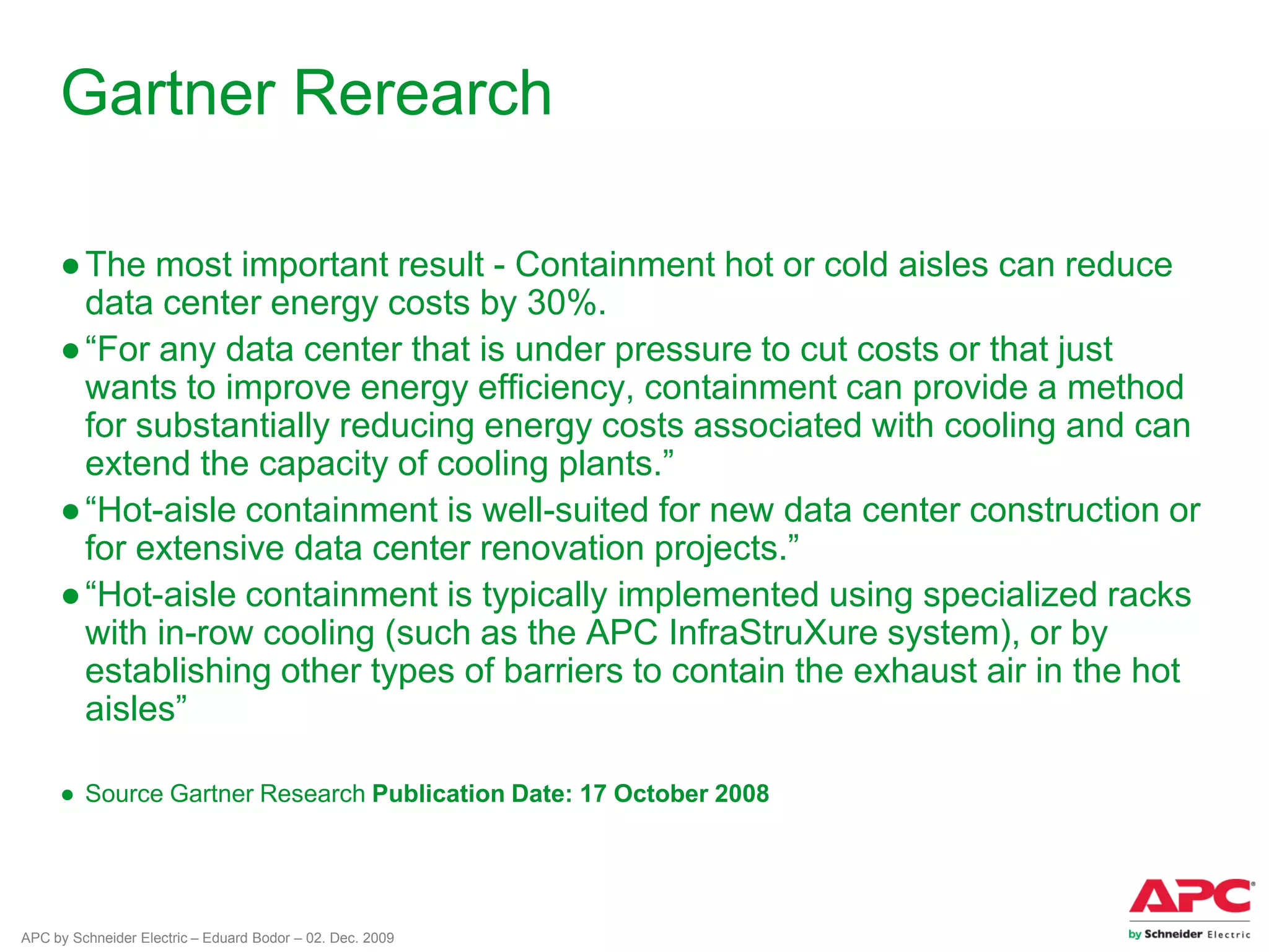 APC by Schneider Electric – Eduard Bodor – 02. Dec. 2009
Gartner Rerearch
●The most important result - Containment hot or cold aisles can reduce
data center energy costs by 30%.
●“For any data center that is under pressure to cut costs or that just
wants to improve energy efficiency, containment can provide a method
for substantially reducing energy costs associated with cooling and can
extend the capacity of cooling plants.”
●“Hot-aisle containment is well-suited for new data center construction or
for extensive data center renovation projects.”
●“Hot-aisle containment is typically implemented using specialized racks
with in-row cooling (such as the APC InfraStruXure system), or by
establishing other types of barriers to contain the exhaust air in the hot
aisles”
● Source Gartner Research Publication Date: 17 October 2008
 
