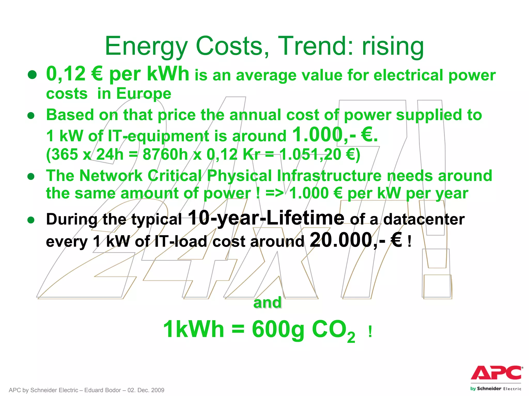 APC by Schneider Electric – Eduard Bodor – 02. Dec. 2009
Energy Costs, Trend: rising
● 0,12 € per kWh is an average value for electrical power
costs in Europe
● Based on that price the annual cost of power supplied to
1 kW of IT-equipment is around 1.000,- €.
(365 x 24h = 8760h x 0,12 Kr = 1.051,20 €)
● The Network Critical Physical Infrastructure needs around
the same amount of power ! => 1.000 € per kW per year
● During the typical 10-year-Lifetime of a datacenter
every 1 kW of IT-load cost around 20.000,- € !
and
1kWh = 600g CO2 !
 