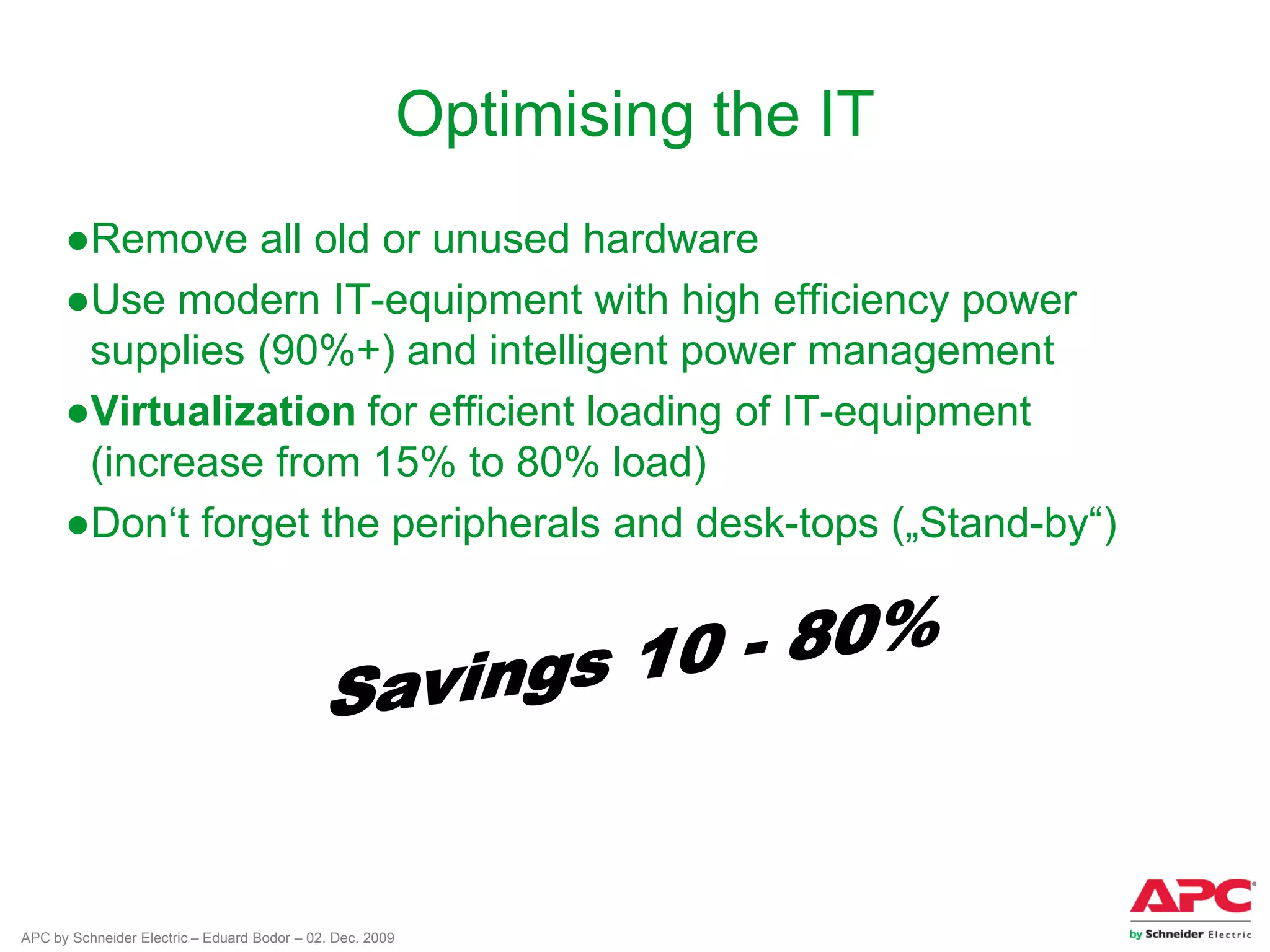 APC by Schneider Electric – Eduard Bodor – 02. Dec. 2009
Optimising the IT
●Remove all old or unused hardware
●Use modern IT-equipment with high efficiency power
supplies (90%+) and intelligent power management
●Virtualization for efficient loading of IT-equipment
(increase from 15% to 80% load)
●Don‘t forget the peripherals and desk-tops („Stand-by“)
 