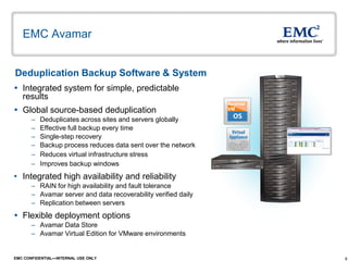 8EMC CONFIDENTIAL—INTERNAL USE ONLY
EMC Avamar
 Integrated system for simple, predictable
results
 Global source-based deduplication
– Deduplicates across sites and servers globally
– Effective full backup every time
– Single-step recovery
– Backup process reduces data sent over the network
– Reduces virtual infrastructure stress
– Improves backup windows
• Integrated high availability and reliability
– RAIN for high availability and fault tolerance
– Avamar server and data recoverability verified daily
– Replication between servers
 Flexible deployment options
– Avamar Data Store
– Avamar Virtual Edition for VMware environments
Deduplication Backup Software & System
Avamar
VM
 