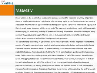 PASSAGE V
Power utilities in the country face an economic paradox : demand for electricity is running 12 per cent
ahead of supply, yet they cannot capitalize on it by extracting higher prices from consumers. An industry
association in Karnataka has appealed to the state regulator against a proposed hike in tariff, arguing that
there is ample scope for power utilities to cut costs. The argument is not without merit. Utilities can gain
immensely by just eliminating pilferage of power and ensuring that they bill and collect money for every
unit that they produce and supply. There is a lot of slack, especially at the level of the distribution
utilities where unmetered and unbilled supply are chronic problems.
The lack of energy accounting in agriculture is a well- known problem. There is no proper record of the
number of irrigation pump sets, as a result of which consumption, distribution and transmission losses
cannot be correctly estimated. Efforts to extend metering to the distribution transformer level have
made little headway. This is despite the fact that Rs. 7, 646 crore has been spent under the Accelerated
Power Development Reforms Programme, which was conceived in 2002-03 to address some of these
issues. The aggregate technical and commerical losses of state power utilities, basically due to theft or
free agricultural supply, are still of the order of 33 per cent, enough to extend significant upward
pressure on unit cost. Just halving these losses will obviate the need for utilities to seek periodic tariff
increases from the regulators. Regulators should bear these in mind while evaluating the tariff proposals
of utilities. They should do their utmost to ensure that the guaranteed 15.5 per cent return on equity to
 