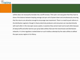 utilities does not necessarily translate into a tariff increase. Their job is not easy given that they have to
draw a fine balance between keeping average cost per unit of power down and simultaneously ensuring
that the returns are attractive enough to encourage new investment. There is a need to push reforms in
the distribution segment; though in theory electricity producers and consumers can now deal directly
with each other in the new open access system, in practice they cannot reach out to each other because
of steep tariffs and other barriers put up by State utilities that own the transmission and distribution
networks. It is time regulators cracked down on such insidious attempts by the state utilities to defeat
the open access regime in its infancy.
 