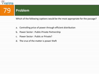79   Problem

     Which of the following captions would be the most appropriate for the passage?


     a. Controlling price of power through efficient distribution
     b. Power Sector : Public-Private Partnership
     c. Power Sector : Public or Private?
     d. The crux of the matter is power theft
 