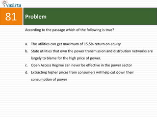 81   Problem

     According to the passage which of the following is true?


     a. The utilities can get maximum of 15.5% return on equity
     b. State utilities that own the power transmission and distrbution networks are
        largely to blame for the high price of power.
     c. Open Access Regime can never be effective in the power sector
     d. Extracting higher prices from consumers will help cut down their
        consumption of power
 
