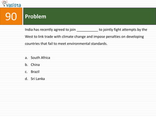 90   Problem

     India has recently agreed to join ___________ to jointly fight attempts by the
     West to link trade with climate change and impose penalties on developing
     countries that fail to meet environmental standards.


     a. South Africa
     b. China
     c. Brazil
     d. Sri Lanka
 