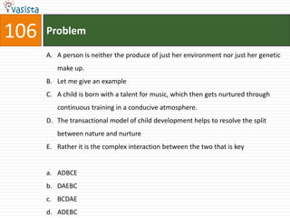 106   Problem

      A. A person is neither the produce of just her environment nor just her genetic
         make up.
      B. Let me give an example
      C. A child is born with a talent for music, which then gets nurtured through
         continuous training in a conducive atmosphere.
      D. The transactional model of child development helps to resolve the split
         between nature and nurture
      E. Rather it is the complex interaction between the two that is key


      a. ADBCE
      b. DAEBC
      c. BCDAE
      d. ADEBC
 