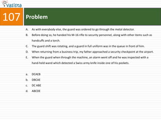 107   Problem
      A.   As with everybody else, the guard was ordered to go through the metal detector.
      B.   Before doing so, he handed his M-16 rifle to security personnel, along with other items such as
           handcuffs and a torch.
      C.   The guard shift was rotating, and a guard in full uniform was in the queue in front of him.
      D.   When returning from a business trip, my father approached a security checkpoint at the airport.
      E.   When the guard when through the machine, an alarm went off and he was inspected with a
           hand-held wand which detected a Swiss army knife inside one of his pockets.


      a.   DCAEB
      b.   DBCAE
      c.   DC ABE
      d.   ABCDE
 