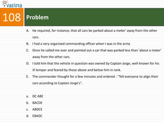 108   Problem
      A. He required, for instance, that all cars be parked about a meter' away from the other
           cars.
      B. I had a very organized commanding officer when I was in the army
      C. Once he called me over and pointed out a car that was parked less than 'about a meter'
           away from the other cars.
      D. I told him that the vehicle in question was owned by Captain Jorge, well-known for his
           ill temper and feared by those above and below him in rank.
      E. The commander thought for a few minutes and ordered : "Tell everyone to align their
           cars according to Captain Jorge's".


      a. DC ABE
      b. BACDE
      c.   ABDCE
      d. EBADC
 