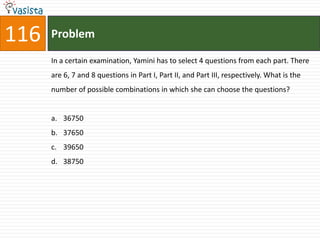 116   Problem

      In a certain examination, Yamini has to select 4 questions from each part. There
      are 6, 7 and 8 questions in Part I, Part II, and Part III, respectively. What is the
      number of possible combinations in which she can choose the questions?


      a. 36750
      b. 37650
      c. 39650
      d. 38750
 