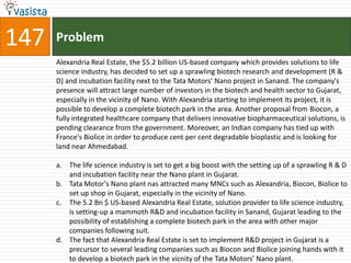 147   Problem
      Alexandria Real Estate, the $5.2 billion US-based company which provides solutions to life
      science industry, has decided to set up a sprawling biotech research and development (R &
      D) and incubation facility next to the Tata Motors' Nano project in Sanand. The company's
      presence will attract large number of investors in the biotech and health sector to Gujarat,
      especially in the vicinity of Nano. With Alexandria starting to implement its project, it is
      possible to develop a complete biotech park in the area. Another proposal from Biocon, a
      fully integrated healthcare company that delivers innovative biopharmaceutical solutions, is
      pending clearance from the government. Moreover, an Indian company has tied up with
      France's Biolice in order to produce cent per cent degradable bioplastic and is looking for
      land near Ahmedabad.

      a. The life science industry is set to get a big boost with the setting up of a sprawling R & D
         and incubation facility near the Nano plant in Gujarat.
      b. Tata Motor's Nano plant nas attracted many MNCs such as Alexandria, Biocon, Biolice to
         set up shop in Gujarat, especially in the vicinity of Nano.
      c. The 5.2 Bn $ US-based Alexandria Real Estate, solution provider to life science industry,
         is setting-up a mammoth R&D and incubation facility in Sanand, Gujarat leading to the
         possibility of establishing a complete biotech park in the area with other major
         companies following suit.
      d. The fact that Alexandria Real Estate is set to implement R&D project in Gujarat is a
         precursor to several leading companies such as Biocon and Biolice joining hands with it
         to develop a biotech park in the vicnity of the Tata Motors' Nano plant.
 