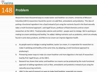 148   Problem
      Researchers have discovered ways to create tastier and healthier ice-creams. University of Missouri-
      Columbia (UM-C) researchers found the secret is to add fibre, antioxidants and probiotics. 'The idea of
      putting a functional ingredient into a food instead of just using the nutrients found in the food naturally
      takes a multi-functional approach', said Ingolf Gruen, professor of food chemistry and ice-cream
      researchers at the UM-C. 'Food provides calories and comfort - people want to indulge. We're working on
      making ice-cream satisfying and healthy,' he added. Adding nutrients such as probiotics, which are already
      found in some diary products, and fibre to ice-cream can improve digestive health.


      a.   As people want to indulge in eating healthier, tastier ice-cream, it is imperative for researchers to
           make it satisfying and healthy at the same time, by adopting a multi-functional approach to
           producing it.
      b.   Pioneering newer ways to make ice-cream healthier and more digestive is the task of researchers
           lead by Prof. Ingolf Gruen, at the UM-C.
      c.   Research has shown that tastier and healthier ice-creams can be produced by the multi-functional
           approach of adding ingredients such as fibre, antioxidants and probiotics instead of just using the
           naturally occurring nutrients.
      d.   UM-C is the seat of research on ways to make food healthier, especially ice-creams.
 
