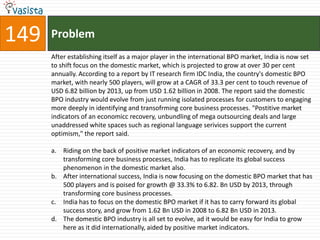 149   Problem
      After establishing itself as a major player in the international BPO market, India is now set
      to shift focus on the domestic market, which is projected to grow at over 30 per cent
      annually. According to a report by IT research firm IDC India, the country's domestic BPO
      market, with nearly 500 players, will grow at a CAGR of 33.3 per cent to touch revenue of
      USD 6.82 billion by 2013, up from USD 1.62 billion in 2008. The report said the domestic
      BPO industry would evolve from just running isolated processes for customers to engaging
      more deeply in identifying and transofrming core business processes. "Postitive market
      indicators of an economicc recovery, unbundling of mega outsourcing deals and large
      unaddressed white spaces such as regional language serivices support the current
      optimism," the report said.

      a. Riding on the back of positive market indicators of an economic recovery, and by
         transforming core business processes, India has to replicate its global success
         phenomenon in the domestic market also.
      b. After international success, India is now focusing on the domestic BPO market that has
         500 players and is poised for growth @ 33.3% to 6.82. Bn USD by 2013, through
         transforming core business processes.
      c. India has to focus on the domestic BPO market if it has to carry forward its global
         success story, and grow from 1.62 Bn USD in 2008 to 6.82 Bn USD in 2013.
      d. The domestic BPO industry is all set to evolve, ad it would be easy for India to grow
         here as it did internationally, aided by positive market indicators.
 