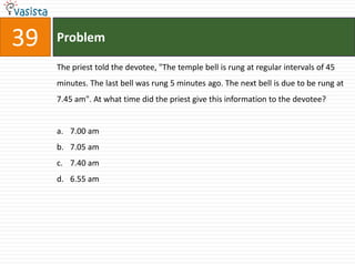 39   Problem

     The priest told the devotee, "The temple bell is rung at regular intervals of 45
     minutes. The last bell was rung 5 minutes ago. The next bell is due to be rung at
     7.45 am". At what time did the priest give this information to the devotee?


     a. 7.00 am
     b. 7.05 am
     c. 7.40 am
     d. 6.55 am
 