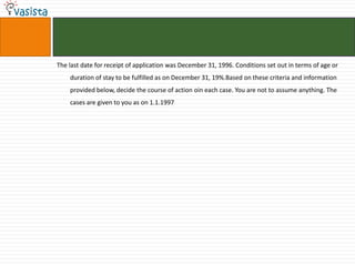 The last date for receipt of application was December 31, 1996. Conditions set out in terms of age or
    duration of stay to be fulfilled as on December 31, 19%.Based on these criteria and information
    provided below, decide the course of action oin each case. You are not to assume anything. The
    cases are given to you as on 1.1.1997
 