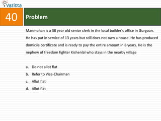 40   Problem

     Manmohan is a 38 year old senior clerk in the local builder's office in Gurgoan.
     He has put in service of 13 years but still does not own a house. He has produced
     domicile certificate and is ready to pay the entire amount in 8 years. He is the
     nephew of freedom fighter Kishenlal who stays in the nearby village


     a. Do not allot flat
     b. Refer to Vice-Chairman
     c. Allot flat
     d. Allot flat
 