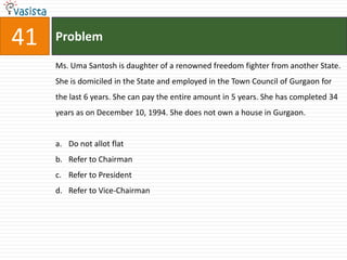 41   Problem

     Ms. Uma Santosh is daughter of a renowned freedom fighter from another State.
     She is domiciled in the State and employed in the Town Council of Gurgaon for
     the last 6 years. She can pay the entire amount in 5 years. She has completed 34
     years as on December 10, 1994. She does not own a house in Gurgaon.


     a. Do not allot flat
     b. Refer to Chairman
     c. Refer to President
     d. Refer to Vice-Chairman
 
