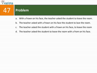 47   Problem

     a. With a frown on his face, the teacher asked the student to leave the room.
     b. The teacher asked with a frown on his face the student to lave the room.
     c. The teacher asked the student with a frown on his face, to leave the room
     d. The teacher asked the student to leave the room with a from on his face.
 