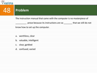 48   Problem

     The instruction manual that came with the computer is no masterpiece of
     _________ prose because its instructions are so _______ that we still do not
     know how to set up the computer.


     a. worthless, clear
     b. valuable, intelligent
     c. clear, garbled
     d. confused, varied
 