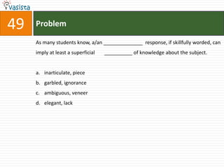 49   Problem

     As many students know, a/an ______________ response, if skillfully worded, can
     imply at least a superficial   __________ of knowledge about the subject.


     a. inarticulate, piece
     b. garbled, ignorance
     c. ambiguous, veneer
     d. elegant, lack
 