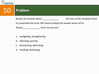 50   Problem

     Being a bit hesitant about _____________          the man as the complete fraud
     he suspected him to be, Bill chose to attack the weaker points of his
     theory,______________ them one-by-one.


     a. castigating, strengthening
     b. ridiculing, proving
     c. denouncing, debunking
     d. mocking, destroying
 