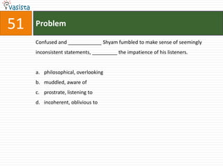 51   Problem

     Confused and ____________ Shyam fumbled to make sense of seemingly
     inconsistent statements, _________ the impatience of his listeners.


     a. philosophical, overlooking
     b. muddled, aware of
     c. prostrate, listening to
     d. incoherent, oblivious to
 