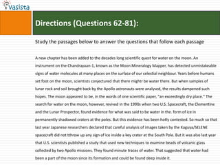 Directions (Questions 62-81):

Study the passages below to answer the questions that follow each passage

A new chapter has been added to the decades long scientific quest for water on the moon. An
instrument on the Chandrayaan-1, known as the Moon Mineralogy Mapper, has detected unmistakeable
signs of water molecules at many places on the surface of our celestial neighbour. Years before humans
set foot on the moon, scientists conjectured that there mightr be water there. But when samples of
lunar rock and soil brought back by the Apollo astronauts were analysed, the results dampened such
hopes. The moon appeared to be, in the words of one scientific paper, "an exceedingly dry place." The
search for water on the moon, however, revived in the 1990s when two U.S. Spacecraft, the Clementine
and the Lunar Prospector, found evidence for what was said to be water in the. form of ice in
permanently shadowed craters at the poles. But this evidence has been hotly contested. So much so that
last year Japanese researchers declared that careful analysis of images taken by the Kaguya/SELENE
spacecraft did not tthrow up any sign of ice inside a key crater at the South Pole. But it was also last year
that U.S. scientists published a study that used new techniques to examine beads of volcanic glass
collected by two Apollo missions. They found minute traces of water. That suggested that water had
been a part of the moon since its formation and could be found deep inside it.
 
