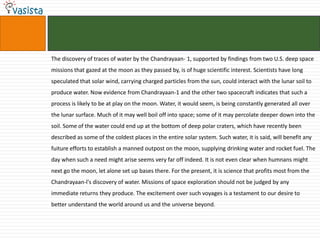 The discovery of traces of water by the Chandrayaan- 1, supported by findings from two U.S. deep space
missions that gazed at the moon as they passed by, is of huge scientific interest. Scientists have long
speculated that solar wind, carrying charged particles from the sun, could interact with the lunar soil to
produce water. Now evidence from Chandrayaan-1 and the other two spacecraft indicates that such a
process is likely to be at play on the moon. Water, it would seem, is being constantly generated all over
the lunar surface. Much of it may well boil off into space; some of it may percolate deeper down into the
soil. Some of the water could end up at the bottom of deep polar craters, which have recently been
described as some of the coldest places in the entire solar system. Such water, it is said, will benefit any
fuiture efforts to establish a manned outpost on the moon, supplying drinking water and rocket fuel. The
day when such a need might arise seems very far off indeed. It is not even clear when humnans might
next go the moon, let alone set up bases there. For the present, it is science that profits most from the
Chandrayaan-l's discovery of water. Missions of space exploration should not be judged by any
immediate returns they produce. The excitement over such voyages is a testament to our desire to
better understand the world around us and the universe beyond.
 