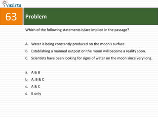 63   Problem

     Which of the following statements is/are implied in the passage?


     A. Water is being constantly produced on the moon's surface.
     B. Establishing a manned outpost on the moon will become a reality soon.
     C. Scientists have been looking for signs of water on the moon since very long.


     a. A & B
     b. A, B & C
     c. A & C
     d. B only
 