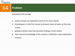 64   Problem

     According to the passage


     a. clearly, humans are expected to land on the moon shortly
     b. Chandrayaan-1 is the first mission to discover traces of water on the lunar
        surface.
     c. globally scientists have had consistent findings in their studies
     d. man's quest for knowledge of the universe is reflected in space exploration
        missions.
 
