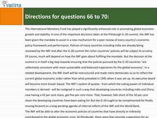 Directions for questions 66 to 70:
The International Monetary Fund has played a significantly enhanced role in promoting global economic
growth and stability. In one of the important decisions taken at the Pittsburgh G-20 summit, the IMF has
been given the mandate to assist in a new mechanism for a peer review of every country's economic
policy framework and performance. Policies of many countries including India are already being
reviewed by the IMF and after the G-20 summit the richer countries' policies will be subject to scrutiny.
Of course, much will depend on how the IMF goes about fulfilling the mandate. But the decision at the
summit is in itself a big step towards ensuring that the policies pursued by the G-20 countries "are
collectively consistent with more sustainable and balanced trajectories for the global economy". In a
related development, the IMF itself will be restructured and made more democratic so as to reflect the
current global economic order rather than what prevailed in 1945 when it was set up. Its executive board
will become more broad- based. The IMF's system of quotas - from which the voting power of individual
members is derived - will be realigned in such a way that developing countries including india and China,
now having a 43 per cent share, get five per cent more. That, however, falls short of the 50 per cent
share the developing countries have been asking for. But the G-20 ought to be complimented for finally
moving forward on a long-pending agenda of internal reform of the IMF and the World Bank.
The IMF will be able to alter the economic policies of countries that have directly or indirectly
contributed to the global economic crisis. At Pitssburgh, there were few concrete suggestions for an
 