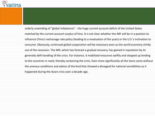 orderly unwinding of "global imbalances" - the huge current account deficit of the United States
matched by the current account surplus of hina. It is not clear whether the IMF will be in a position to
influence China's exchanage rate policy (leading to a revaluation of the yuan) or the U.S.'s inclination to
consume. Obviously, continued global cooperation will be necessary even as the world economy climbs
out of the recession. The IMF, which has forecast a gradual recovery, has gained in reputation by its
generally deft handling of the crisis. For instance, it mobilized resources swiftly and stepped up lending
to the countries in need, thereby containing the crisis. Even more significantly all the loans came without
the onerous conditions and advice of the kind that showed a disregard for national sensibilities as it
happened during the Asian crisis over a decade ago.
 