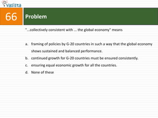 66   Problem

     "...collectively consistent with ... the global economy" means


     a. framing of policies by G-20 countries in such a way that the global economy
        shows sustained and balanced performance.
     b. continued growth for G-20 countries must be ensured consistently.
     c. ensuring equal economic growth for all the countries.
     d. None of these
 