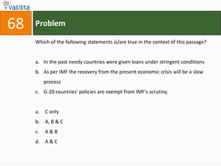 68   Problem

     Which of the following statements is/are true in the context of this passage?


     a. In the past needy countries were given loans under stringent conditions
     b. As per IMF the recovery from the present economic crisis will be a slow
          process
     c. G-20 countries' policies are exempt from IMF's scrutiny.


     a.   C only
     b. A, B & C
     c.   A&B
     d. A & C
 