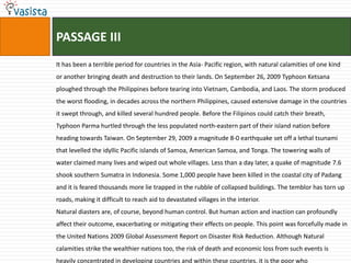 PASSAGE III
It has been a terrible period for countries in the Asia- Pacific region, with natural calamities of one kind
or another bringing death and destruction to their lands. On September 26, 2009 Typhoon Ketsana
ploughed through the Philippines before tearing into Vietnam, Cambodia, and Laos. The storm produced
the worst flooding, in decades across the northern Philippines, caused extensive damage in the countries
it swept through, and killed several hundred people. Before the Filipinos could catch their breath,
Typhoon Parma hurtled through the less populated north-eastern part of their island nation before
heading towards Taiwan. On September 29, 2009 a magnitude 8-0 earthquake set off a lethal tsunami
that levelled the idyllic Pacific islands of Samoa, American Samoa, and Tonga. The towering walls of
water claimed many lives and wiped out whole villages. Less than a day later, a quake of magnitude 7.6
shook southern Sumatra in Indonesia. Some 1,000 people have been killed in the coastal city of Padang
and it is feared thousands more lie trapped in the rubble of collapsed buildings. The temblor has torn up
roads, making it difficult to reach aid to devastated villages in the interior.
Natural diasters are, of course, beyond human control. But human action and inaction can profoundly
affect their outcome, exacerbating or mitigating their effects on people. This point was forcefully made in
the United Nations 2009 Global Assessment Report on Disaster Risk Reduction. Although Natural
calamities strike the wealthier nations too, the risk of death and economic loss from such events is
heavily concentrated in developing countries and within these countries, it is the poor who
 