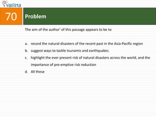 70   Problem

     The aim of the author' of this passage appears to be to


     a. record the natural disasters of the recent past in the Asia-Pacific region
     b. suggest ways to tackle tsunamis and earthquakes.
     c. highlight the ever present risk of natural disasters across the world, and the
        importance of pre-emptive risk reduction
     d. All these
 