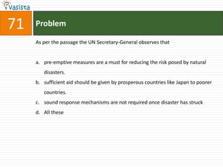 71   Problem

     As per the passage the UN Secretary-General observes that


     a. pre-emptive measures are a must for reducing the risk posed by natural
        disasters.
     b. sufficient aid should be given by prosperous countries like Japan to poorer
        countries.
     c. sound response mechanisms are not required once disaster has struck
     d. All these
 